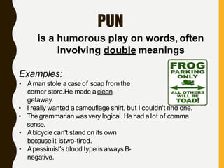 PUN
is a humorous play on words, often
involving double meanings
Examples:
• Aman stole acaseof soap from the
corner store.He made aclean
getaway.
• I really wanted acamouflage shirt, but I couldn't find one.
• The grammarian was very logical. He had a lot of comma
sense.
• Abicycle can't stand on its own
because it istwo-tired.
• Apessimist's blood type is always B-
negative.
 