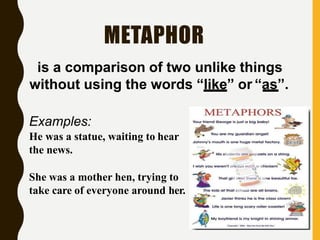 METAPHOR
is a comparison of two unlike things
without using the words “like” or “as”.
Examples:
He was a statue, waiting to hear
the news.
She was a mother hen, trying to
take care of everyone around her.
 