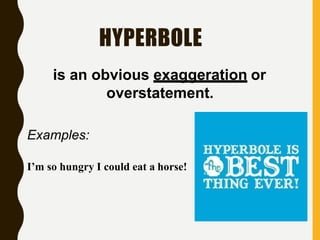 HYPERBOLE
is an obvious exaggeration or
overstatement.
Examples:
I’m so hungry I could eat a horse!
 