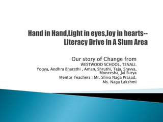 Our story of Change from
                      WESTWOOD SCHOOL, TENALI.
Yogya, Andhra Bharathi , Aman, Shruthi, Teja, Sravya,
                                Moneesha, Jai Surya
           Mentor Teachers : Mr. Shiva Naga Prasad,
                                  Ms. Naga Lakshmi
 
