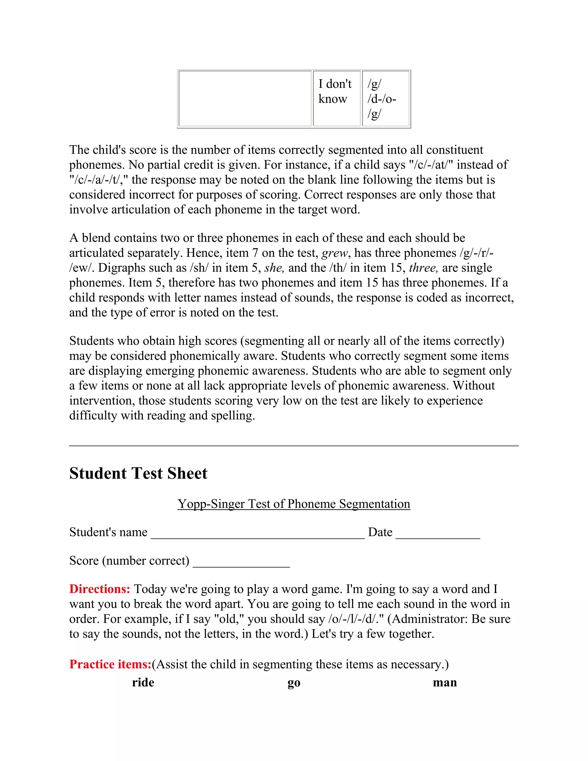 I don't   /g/
                                                  know      /d-/o-
                                                            /g/

The child's score is the number of items correctly segmented into all constituent
phonemes. No partial credit is given. For instance, if a child says "/c/-/at/" instead of
"/c/-/a/-/t/," the response may be noted on the blank line following the items but is
considered incorrect for purposes of scoring. Correct responses are only those that
involve articulation of each phoneme in the target word.

A blend contains two or three phonemes in each of these and each should be
articulated separately. Hence, item 7 on the test, grew, has three phonemes /g/-/r/-
/ew/. Digraphs such as /sh/ in item 5, she, and the /th/ in item 15, three, are single
phonemes. Item 5, therefore has two phonemes and item 15 has three phonemes. If a
child responds with letter names instead of sounds, the response is coded as incorrect,
and the type of error is noted on the test.

Students who obtain high scores (segmenting all or nearly all of the items correctly)
may be considered phonemically aware. Students who correctly segment some items
are displaying emerging phonemic awareness. Students who are able to segment only
a few items or none at all lack appropriate levels of phonemic awareness. Without
intervention, those students scoring very low on the test are likely to experience
difficulty with reading and spelling.



Student Test Sheet
                      Yopp-Singer Test of Phoneme Segmentation

Student's name _________________________________ Date _____________

Score (number correct) _______________

Directions: Today we're going to play a word game. I'm going to say a word and I
want you to break the word apart. You are going to tell me each sound in the word in
order. For example, if I say "old," you should say /o/-/l/-/d/." (Administrator: Be sure
to say the sounds, not the letters, in the word.) Let's try a few together.

Practice items:(Assist the child in segmenting these items as necessary.)
            ride                         go                           man
 