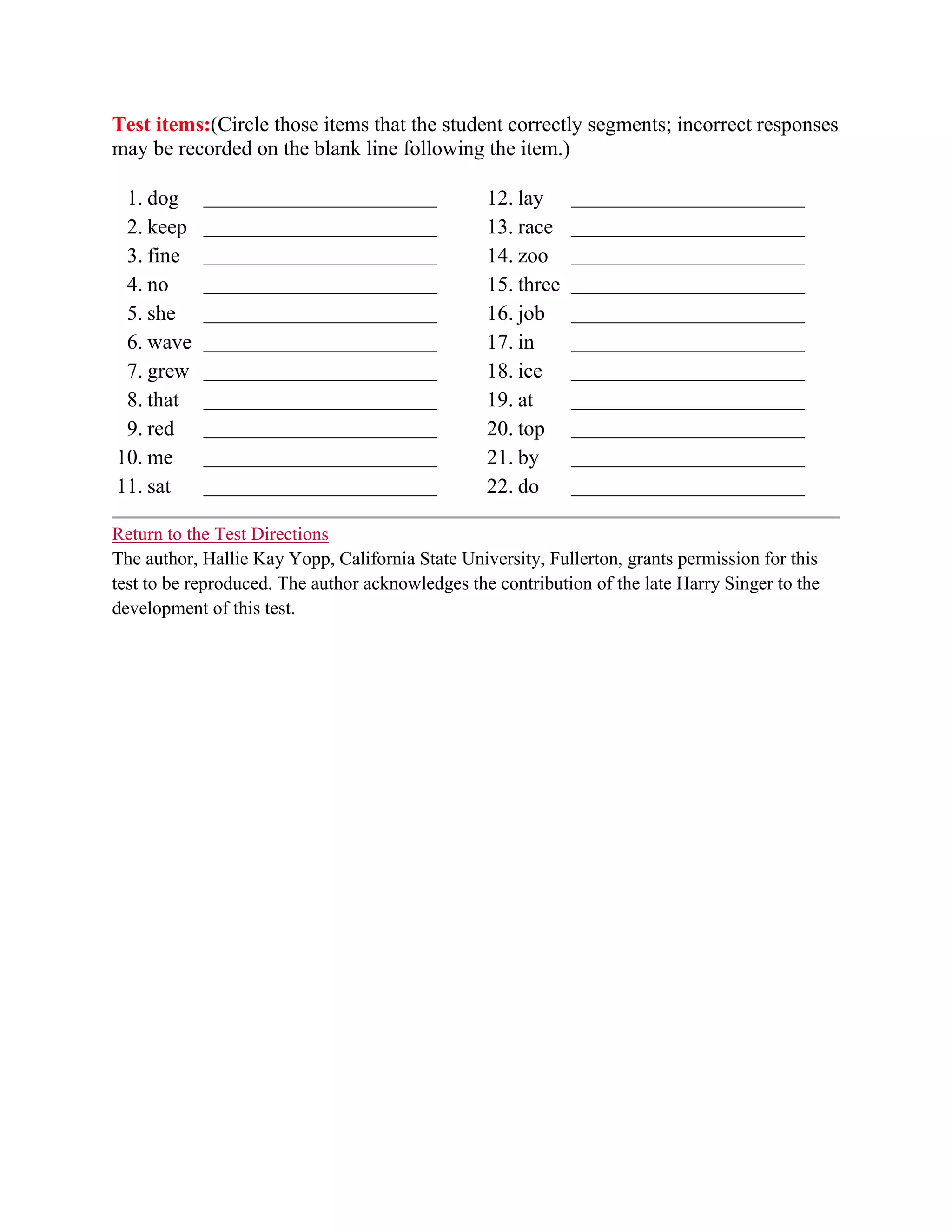 Test items:(Circle those items that the student correctly segments; incorrect responses
may be recorded on the blank line following the item.)

 1. dog     _________________________             12. lay     _________________________
 2. keep    _________________________             13. race    _________________________
 3. fine    _________________________             14. zoo     _________________________
 4. no      _________________________             15. three   _________________________
 5. she     _________________________             16. job     _________________________
 6. wave    _________________________             17. in      _________________________
 7. grew    _________________________             18. ice     _________________________
 8. that    _________________________             19. at      _________________________
 9. red     _________________________             20. top     _________________________
10. me      _________________________             21. by      _________________________
11. sat     _________________________             22. do      _________________________

Return to the Test Directions
The author, Hallie Kay Yopp, California State University, Fullerton, grants permission for this
test to be reproduced. The author acknowledges the contribution of the late Harry Singer to the
development of this test.
 