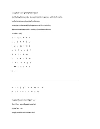 knopghat word gnomphotpnippsin

15. Multisyllabic words. Show division in responses with slash marks.

bufflehotratrewantsuntingfendleinserg

unpottlerembatrebarkbullingableminkfallrefizwissing

wenkerfilmendlesubmarkableractionbundedmadsion

Student Copy

a   S   q           I   R       h       k

s   J   d       A       f       O       U

l   w   z       Q           v       X       B

n   H   T           b       e       G       P

V   N       j   y       K           w       f

F   r   Z       x       L       m           O

E   o   C           D       P       g       A

i   M   t       u       c       Y       d

S   j



___________________________________________________________________________



b   c   k       j       g       t       v       d   m   h    r

p   z   l       f       n       s       u       w   y   qu



mupzamtupsam con rit gam kon

dupvithon quam bupponwup jam

nitfup lam yup

brupsconplitskamslup twit dron
 