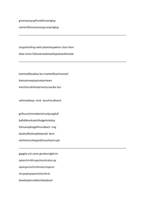 gramswisspupfronblitsnamglup

clamtritflonsmamslupcronpritglup

___________________________________________________________________________



chupshonthup whit phamshupwhon chon thon

dake mime foletulemedetatefopeduteditesede

___________________________________________________________________________



leatmiedboadtay ley moeteefbuelmoeslail

bietoatmeeptayluebainleam

mertirhurdirferdarmortursardor bur



seltmextbasp mick dunchmulktand



goftsunchmimpkentmunkjungdulf

baftdilknoltsatchfodgehinkdisp

foltnampdistgelfmondbant ting

dastholffaskreptfelpnold bent

tathfashnichbaphdithsoshtachruph

___________________________________________________________________________

gapgity cot came gendcendgitcim

splanchrinthrupschonstratscrup

squitspronchristhratscrisspron

strupsplupsquisschanshrat

dowdoydounddointdoydoud
 