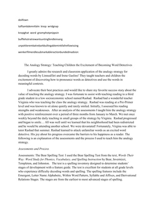 doilfown

talftambdemnfalm knop wridgnap

knopghat word gnomphotpnippsin

bufflehotratrewantsuntingfendleinserg

unpottlerembatrebarkbullingableminkfallrefizwissing

wenkerfilmendlesubmarkableractionbundedmadsion



    The Analogy Strategy: Teaching Children the Excitement of Becoming Word Detectives

       I greatly admire the research and classroom application of the analogy strategy for
decoding words by LinneaEhri and Irene Gaslins! They taught teachers and children the
excitement of discovering how to pronounce words as detectives and use the words in
meaningful contexts.

        I advocate their best practices and would like to share my favorite success story about the
value of teaching the analogy strategy. I was fortunate to assist with teaching reading to a third
grade student in a low socioeconomic school named Rashad. Rashad had a wonderful teacher
Virginia who was teaching the class the analogy strategy. Rashad was reading at a Pre-Primer
level and was known to sit alone quietly and rarely smiled. Initially, I assessed his reading
strengths and weaknesses. After an analysis of the assessments I taught him the analogy strategy
with positive reinforcement over a period of three months from January to March. We met once
weekly beyond the daily teaching in small groups of the strategy by Virginia. Rashad progressed
and began to smile… All was well until we learned that his neighborhood had been redistricted
and he would be attending another school. We were devastated! Fortunately, Virgina was able to
tutor Rashad that summer. Rashad learned to attack unfamiliar words as an excited word
detective. His joy about his progress overcame the barriers to his happiness as a reader. The
following is an explanation of the assessments and the process I used to teach him the analogy
strategy.

Assessments and Process

Assessments: The Bear Spelling Test: I used the Bear Spelling Test from the text, Words Their
Way: Word Study for Phonics, Vocabulary, and Spelling Instruction by Bear, Invernizzi,
Templeton, and Johnston. The test is a spelling inventory designed to determine students’
stages of development with a feature guide. The test is excellent for students at all grade levels
who experience difficulty decoding words and spelling. The spelling features include the
Emergent, Letter Name Alphabetic, Within Word Pattern, Syllable and Affixes, and Derivational
Relations Stages. The stages are from the earliest to most advanced stages of spelling.
 