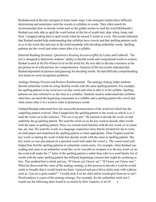 Rashadscored at the late emergent to letter name stage. Late emergent readers have difficulty
determining and sometimes omit the vowels in syllables in words. They often search for
environmental clues to decode words such as the golden arches to read the word McDonald’s.
Rashad was only able to spell the word bedout of the list of words bed, ship, when, lump, and
float. I stopped asking him to spell words when he missed 5 words in a row. The results indicated
that Rashad needed help understanding that syllables have vowels and that spelling patterns such
as ip in the word ship and ump in the word lumphelp with decoding unfamiliar words. Spelling
patterns are the vowel and what comes after it in a syllable.

Informal Reading Inventory: Qualitative Reading Inventory(QRI) by Leslie and Caldwell. The
test is designed to determine students’ ability to decode words and comprehend words in context.
Rashad scored at the Pre-Primer level on the word list. He was able to decode a narrative at the
pre primer level with pictures for comprehension. Analysis of the test results indicated that
Rashad depended on pictures and guessing for decoding words. He had difficulty comprehending
text based on word recognition problems.

Analogy Strategy Process and Positive Reinforcement: The analogy strategy helps students
decode unfamiliar words by using familiar words with the same spelling patterns. For example,
the spelling pattern in the word cat is at (the vowel and what is after it in the syllable. Spelling
patterns are also referred to as the rime in a syllable). Students need to understand that syllables
often have an onset-the beginning consonants in a syllable and a spelling pattern-the vowel and
what comes after it in a word in order to pronounce words.

I helped Rashad understand how his successful pronunciation of the word bed which has the
edspelling pattern evolved. Then I taught him the spelling pattern in the word cat which is at. I
used the word cat in the sentence, “The cat is my pet.” He learned to decode the word cat and
underline the at spelling pattern. We used the word cat as the key word to decode other words
with the same at spelling pattern. Next, we created word families with the key word cat to create
hat, sat, mat. We used the words in a language experience story that he dictated for me to write
on chart paper and underlined the spelling pattern at when appropriate. Then Virginia used the
key word cat during the week to help him decode words with the same at spelling pattern. The
key word cat was also placed on a personal word wall under the vowel a. The vowel word wall
helped him find the spelling patterns in unfamiliar words easily. For example, when Rashad was
reading and came to an unfamiliar word like sat he was able to compare it to the key word cat on
the word wall under the 1st letter of the spelling pattern a rather than refer to a word family list of
words with the same spelling pattern but different beginnings (onsets) that might be confusing to
him. This enabled him to think and say, “If I know cat, I know sat.” “If I know cat I know mat.”
When he discovered the value of the analogy strategy in this process to decode a word he would
smile so broadly that it would touch my heart. I praised and gave him a sticky note with a phrase
such as “you are a great reader!” I would stick it on his shirt and he would grin from ear to ear!!
Word analysis is a part of the analogy strategy. For example, for the unfamiliar word mat I
would use the following chart found in an article by Ehri, Gaskins, et al (19        ):
 