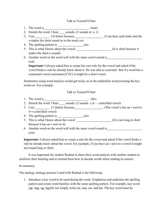 Talk to Yourself Chart

   1. The word is____________________________. (mat)
   2. Stretch the word. I hear ____sounds. (3 sounds m a t)
   3. I see _________ (3) letters because__________________. (I can hear each letter and the
      a makes the short sound as in the word cat)
   4. The spelling pattern is ________________.(at)
   5. This is what I know about the vowel: ______________________ (It is short because it
      makes the short a sound).
   6. Another word on the word wall with the same vowel sound is______________________.
      (cat)
      Important: I always asked him to create his own rule for the vowel and asked if the
      vowel broke a rule he already knew about it. He was able to conclude that if a word has a
      consonant vowel consonant (CVC) it might be a short vowel.

   Sometimes using word analysis would get tricky as in the unfamiliar word farusing the key
   word car. For example,

                                     Talk to Yourself Chart

   1. The word is____________________________. (far)
   2. Stretch the word. I hear ____sounds. (2 sounds c ar – controlled vowel)
   3. I see _________ (3 )letters because__________________. (The vowel a has an r next to
      it=r controlled vowel)
   4. The spelling pattern is ________________.(ar)
   5. This is what I know about the vowel: ______________________ (It is not long or short
      because it has an r next to it).
   6. Another word on the word wall with the same vowel sound is______________________.
      (car)

   Important: I always asked him to create a rule for the vowel and asked if the vowel broke a
   rule he already knew about the vowel. For example, if you have an r next to a vowel it might
   not sound long or short.

        It was important for student Rashad to share their word analysis with another student to
reinforce their learning and to remind them how to decode words when reading in context.

In summary:

The analogy strategy process I used with Rashad is the following:

   1. Introduce a key word to be used during the week. Emphasize and underline the spelling
      pattern and create word families with the same spelling pattern. For example, key word
      cat- mat, sat, hat.Do not simply write cat, mat, sat, and hat. The key word must be
 
