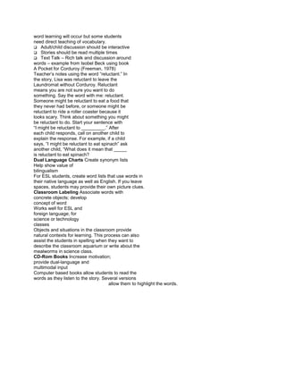 word learning will occur but some students
need direct teaching of vocabulary.
Adult/child discussion should be interactive
Stories should be read multiple times
Text Talk – Rich talk and discussion around
words – example from Isobel Beck using book
A Pocket for Corduroy (Freeman, 1978)
Teacher’s notes using the word “reluctant.” In
the story, Lisa was reluctant to leave the
Laundromat without Corduroy. Reluctant
means you are not sure you want to do
something. Say the word with me: reluctant.
Someone might be reluctant to eat a food that
they never had before, or someone might be
reluctant to ride a roller coaster because it
looks scary. Think about something you might
be reluctant to do. Start your sentence with
“I might be reluctant to _________.” After
each child responds, call on another child to
explain the response. For example, if a child
says, “I might be reluctant to eat spinach” ask
another child, “What does it mean that _____
is reluctant to eat spinach?
Dual Language Charts Create synonym lists
Help show value of
bilingualism
For ESL students, create word lists that use words in
their native language as well as English. If you leave
spaces, students may provide their own picture clues.
Classroom Labeling Associate words with
concrete objects; develop
concept of word
Works well for ESL and
foreign language; for
science or technology
classes
Objects and situations in the classroom provide
natural contexts for learning. This process can also
assist the students in spelling when they want to
describe the classroom aquarium or write about the
mealworms in science class.
CD-Rom Books Increase motivation;
provide dual-language and
multimodal input
Computer based books allow students to read the
words as they listen to the story. Several versions
                                       allow them to highlight the words.
 