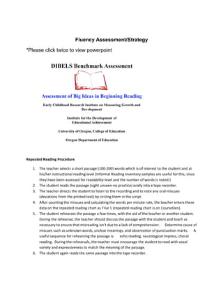 Fluency Assessment/Strategy

*Please click twice to view powerpoint


              DIBELS Benchmark Assessment




        Assessment of Big Ideas in Beginning Reading
         Early Childhood Research Institute on Measuring Growth and
                                Development

                        Institute for the Development of
                           Educational Achievement

                  University of Oregon, College of Education

                       Oregon Department of Education




Repeated Reading Procedure

   1. The teacher selects a short passage (100-200) words which is of interest to the student and at
      his/her instructional reading level (Informal Reading Inventory samples are useful for this, since
      they have been assessed for readability level and the number of words is noted.)
   2. The student reads the passage (sight unseen-no practice) orally into a tape recorder.
   3. The teacher directs the student to listen to the recording and to note any oral miscues
      (deviations from the printed text) by circling them in the script.
   4. After counting the miscues and calculating the words per minute rate, the teacher enters these
      data on the repeated reading chart as Trial 1 (repeated reading chart is on CourseDen).
   5. The student rehearses the passage a few times, with the aid of the teacher or another student.
      During the rehearsal, the teacher should discuss the passage with the student and teach as
      necessary to ensure that misreading isn’t due to a lack of comprehension: Determine cause of
      miscues such as unknown words, unclear meanings, and observation of punctuation marks. A
      useful sequence for rehearsing the passage is: echo reading, neurological impress, choral
      reading. During the rehearsals, the teacher must encourage the student to read with vocal
      variety and expressiveness to match the meaning of the passage.
   6. The student again reads the same passage into the tape recorder.
 