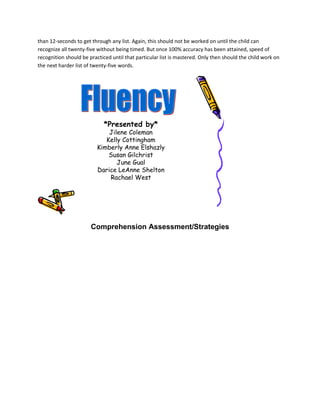 than 12-seconds to get through any list. Again, this should not be worked on until the child can
recognize all twenty-five without being timed. But once 100% accuracy has been attained, speed of
recognition should be practiced until that particular list is mastered. Only then should the child work on
the next harder list of twenty-five words.




                             *Presented by*
                              Jilene Coleman
                             Kelly Cottingham
                          Kimberly Anne Elshazly
                              Susan Gilchrist
                                 June Gual
                          Darice LeAnne Shelton
                              Rachael West




                       Comprehension Assessment/Strategies
 