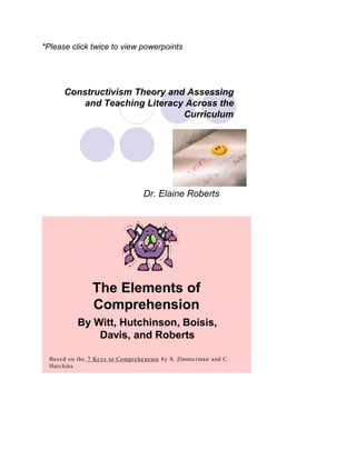*Please click twice to view powerpoints




       Constructivism Theory and Assessing
           and Teaching Literacy Across the
                                Curriculum




                                     Dr. Elaine Roberts




                  The Elements of
                  Comprehension
            By Witt, Hutchinson, Boisis,
                Davis, and Roberts

  Bas e d on the 7 Ke ys to Compr e he ns ion by S. Zimme r man and C.
  Hutchins
 