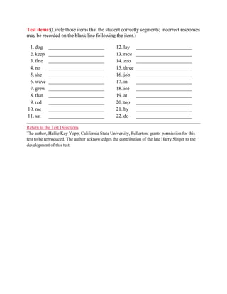 Test items:(Circle those items that the student correctly segments; incorrect responses
may be recorded on the blank line following the item.)

 1. dog     _________________________             12. lay     _________________________
 2. keep    _________________________             13. race    _________________________
 3. fine    _________________________             14. zoo     _________________________
 4. no      _________________________             15. three   _________________________
 5. she     _________________________             16. job     _________________________
 6. wave    _________________________             17. in      _________________________
 7. grew    _________________________             18. ice     _________________________
 8. that    _________________________             19. at      _________________________
 9. red     _________________________             20. top     _________________________
10. me      _________________________             21. by      _________________________
11. sat     _________________________             22. do      _________________________

Return to the Test Directions
The author, Hallie Kay Yopp, California State University, Fullerton, grants permission for this
test to be reproduced. The author acknowledges the contribution of the late Harry Singer to the
development of this test.
 