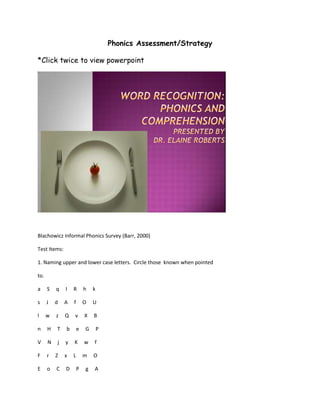 Phonics Assessment/Strategy

*Click twice to view powerpoint




Blachowicz Informal Phonics Survey (Barr, 2000)

Test Items:

1. Naming upper and lower case letters. Circle those known when pointed

to.

a     S   q   I   R       h   k

s     J   d   A   f       O   U

l     w   z   Q   v       X   B

n     H   T   b       e   G       P

V     N   j   y   K       w   f

F     r   Z   x   L       m   O

E     o   C   D       P   g   A
 