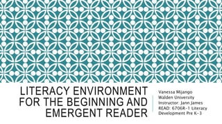 LITERACY ENVIRONMENT
FOR THE BEGINNING AND
EMERGENT READER
Vanessa Mijango
Walden University
Instructor: Jann James
READ: 6706R-1 Literacy
Development Pre K-3
 