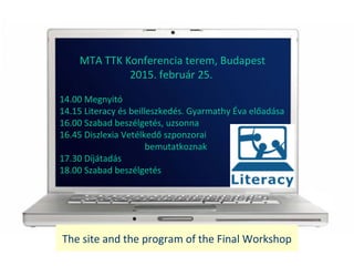 The site and the program of the Final Workshop
MTA TTK Konferencia terem, Budapest
2015. februr 25.
14.00 Megnyit
14.15 Literacy s beilleszkeds. Gyarmathy ?va el?adsa
16.00 Szabad beszlgets, uzsonna
16.45 Diszlexia Vetlked? szponzorai
bemutatkoznak
17.30 Djtads
18.00 Szabad beszlgets
 