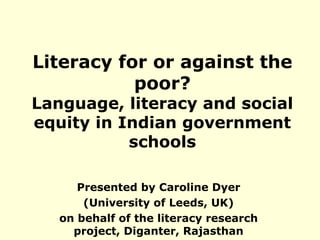 Literacy for or against the 
poor? 
Language, literacy and social 
equity in Indian government 
schools 
Presented by Caroline Dyer 
(University of Leeds, UK) 
on behalf of the literacy research 
project, Diganter, Rajasthan 
 