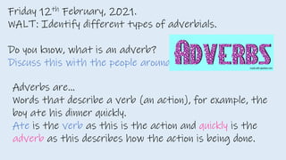 Friday 12th February, 2021.
WALT: Identify different types of adverbials.
Do you know, what is an adverb?
Discuss this with the people around you.
Adverbs are…
Words that describe a verb (an action), for example, the
boy ate his dinner quickly.
Ate is the verb as this is the action and quickly is the
adverb as this describes how the action is being done.
 