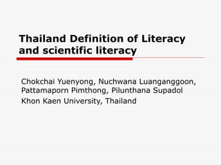 Thailand Definition of Literacy
and scientific literacy


Chokchai Yuenyong, Nuchwana Luanganggoon,
Pattamaporn Pimthong, Pilunthana Supadol
Khon Kaen University, Thailand
 
