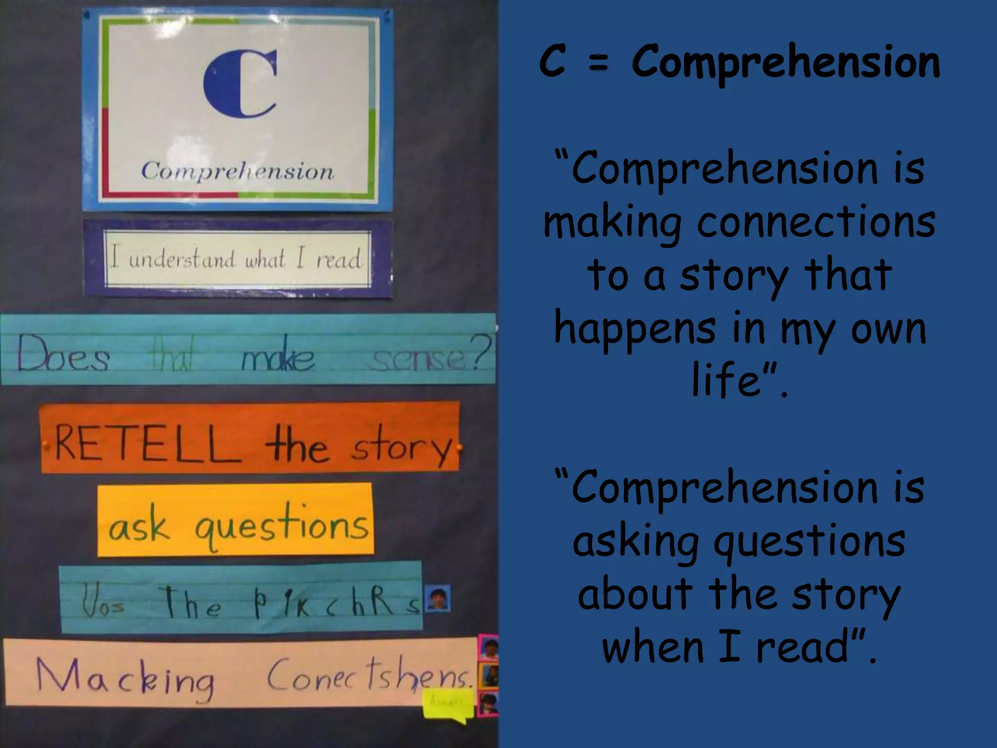 C = Comprehension
“Comprehension is
making connections
  to a story that
happens in my own
       life”.
“Comprehension is
 asking questions
 about the story
  when I read”.