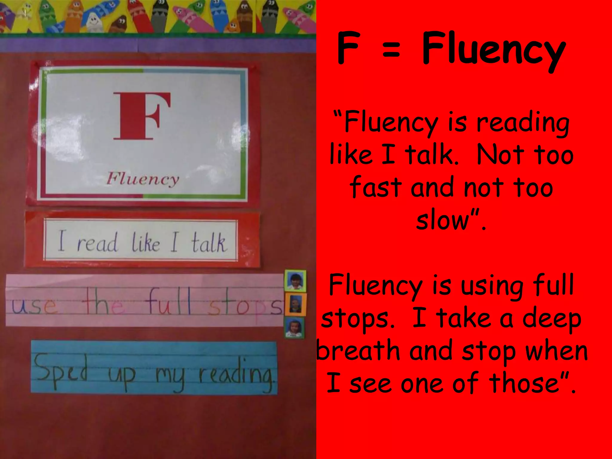 F = Fluency
  “Fluency is reading
 like I talk. Not too
   fast and not too
         slow”.
 Fluency is using full
stops. I take a deep
breath and stop when
 I see one of those”.