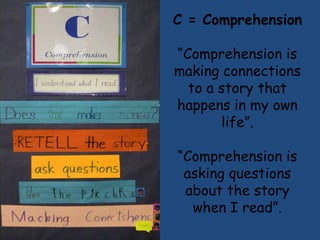 C = Comprehension

“Comprehension is
making connections
  to a story that
happens in my own
       life”.

“Comprehension is
 asking questions
 about the story
  when I read”.
 