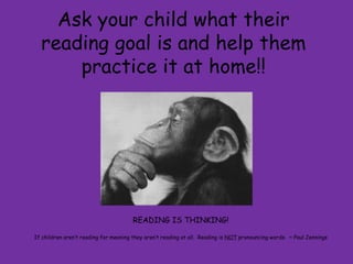 Ask your child what their
  reading goal is and help them
      practice it at home!!




                                       READING IS THINKING!

If children aren‟t reading for meaning they aren‟t reading at all. Reading is NOT pronouncing words. ~ Paul Jennings
 