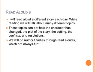 READ ALOUD’S
 I will read aloud a different story each day. While
reading we will talk about many different topics.
 These topics can be: how the character has
changed, the plot of the story, the setting, the
conflicts, and resolutions.
 We will do Author Studies through read aloud’s,
which are always fun!
 