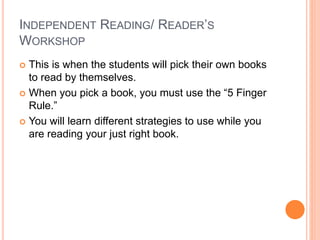INDEPENDENT READING/ READER’S
WORKSHOP
 This is when the students will pick their own books
to read by themselves.
 When you pick a book, you must use the “5 Finger
Rule.”
 You will learn different strategies to use while you
are reading your just right book.
 