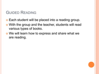 GUIDED READING
 Each student will be placed into a reading group.
 With the group and the teacher, students will read
various types of books.
 We will learn how to express and share what we
are reading.
 