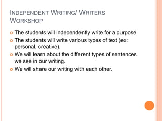 INDEPENDENT WRITING/ WRITERS
WORKSHOP
 The students will independently write for a purpose.
 The students will write various types of text (ex:
personal, creative).
 We will learn about the different types of sentences
we see in our writing.
 We will share our writing with each other.
 