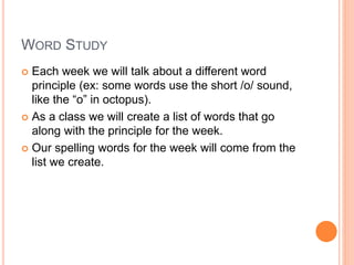 WORD STUDY
 Each week we will talk about a different word
principle (ex: some words use the short /o/ sound,
like the “o” in octopus).
 As a class we will create a list of words that go
along with the principle for the week.
 Our spelling words for the week will come from the
list we create.
 