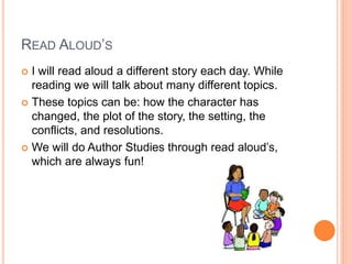 READ ALOUD’S
 I will read aloud a different story each day. While
reading we will talk about many different topics.
 These topics can be: how the character has
changed, the plot of the story, the setting, the
conflicts, and resolutions.
 We will do Author Studies through read aloud’s,
which are always fun!
 