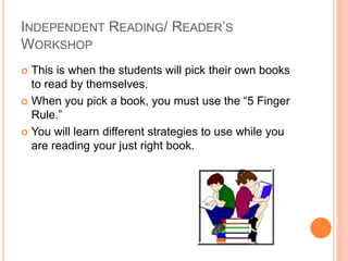 INDEPENDENT READING/ READER’S
WORKSHOP
 This is when the students will pick their own books
to read by themselves.
 When you pick a book, you must use the “5 Finger
Rule.”
 You will learn different strategies to use while you
are reading your just right book.
 