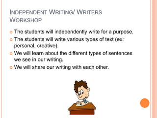 INDEPENDENT WRITING/ WRITERS
WORKSHOP
 The students will independently write for a purpose.
 The students will write various types of text (ex:
personal, creative).
 We will learn about the different types of sentences
we see in our writing.
 We will share our writing with each other.
 