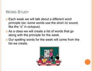 WORD STUDY
 Each week we will talk about a different word
principle (ex: some words use the short /o/ sound,
like the “o” in octopus).
 As a class we will create a list of words that go
along with the principle for the week.
 Our spelling words for the week will come from the
list we create.
 