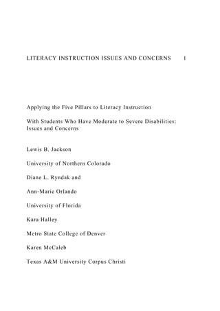 LITERACY INSTRUCTION ISSUES AND CONCERNS 1
Applying the Five Pillars to Literacy Instruction
With Students Who Have Moderate to Severe Disabilities:
Issues and Concerns
Lewis B. Jackson
University of Northern Colorado
Diane L. Ryndak and
Ann-Marie Orlando
University of Florida
Kara Halley
Metro State College of Denver
Karen McCaleb
Texas A&M University Corpus Christi
 