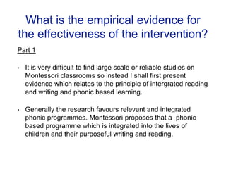 What is the empirical evidence for
the effectiveness of the intervention?
Part 1
• It is very difficult to find large scale or reliable studies on
Montessori classrooms so instead I shall first present
evidence which relates to the principle of intergrated reading
and writing and phonic based learning.
• Generally the research favours relevant and integrated
phonic programmes. Montessori proposes that a phonic
based programme which is integrated into the lives of
children and their purposeful writing and reading.
 