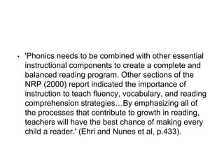 • 'Phonics needs to be combined with other essential
instructional components to create a complete and
balanced reading program. Other sections of the
NRP (2000) report indicated the importance of
instruction to teach fluency, vocabulary, and reading
comprehension strategies…By emphasizing all of
the processes that contribute to growth in reading,
teachers will have the best chance of making every
child a reader.' (Ehri and Nunes et al, p.433).
 