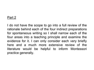 Part 2
I do not have the scope to go into a full review of the
rationale behind each of the four indirect preparations
for spontaneous writing so I shall narrow each of the
four areas into a teaching principle and examine the
evidence for it. I can only consider each very briefly
here and a much more extensive review of the
literature would be helpful to inform Montessori
practice generally.
 