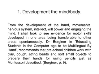 1. Development the mind/body.
From the development of the hand, movements,
nervous system, intellect, will power and engaging the
mind. I shall look to see evidence for motor skills
developed in one area being transferable to other
areas spontaneously. Dr Berginer in 'Educating
Students in the Computer age to be Multilingual By
Hand’, recommends that pre-school children work with
clay, dough, string beads and sort small objects to
prepare their hands for using pencils just as
Montessori described. (Berginer, p. 9).
 