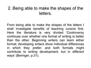 2. Being able to make the shapes of the
letters.
From being able to make the shapes of the letters I
shall investigate benefits of teaching cursive first.
Here the literature is very divided ‘Controversy
continues over whether one format of writing is better
than the other. Beginning writers can learn either
format; developing writers show individual differences
in which they prefer; and both formats might
contribute to writing development, but in different
ways’ (Beringer, p.31).
 