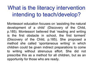 What is the literacy intervention
intending to teach/develop?
Montessori education focuses on ‘assisting the natural
development of a child’ (Discovery of the Child,
p.185). Montessori believed that ‘reading and writing
is the first obstacle in school, the first torment’
(Discovery of the Child, p.185). She proposed a
method she called ‘spontaneous writing’ in which
children could be given indirect preparations to come
to writing without strenuous effort. She did not
prescribe this as a method for all children, but as an
opportunity for those who are ready.
 