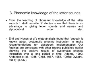 3. Phonemic knowledge of the letter sounds.
• From the teaching of phonemic knowledge of the letter
sounds I shall consider if studies show that there is an
advantage to giving letter sounds and names and
alphabetical order later.
• Ehri and Nunes et al’s meta-analysis found that ‘enough is
known about systematic phonics instruction to make
recommendations for classroom implementation…Our
findings are consistent with other reports published earlier
showing the positive results of systematic phonics
instruction over a long period of time (Adams, 1990;
Anderson et al., 1985; Chall, 1967, 1983, 1996a; Dykstra,
1968)’ (p.432).
 