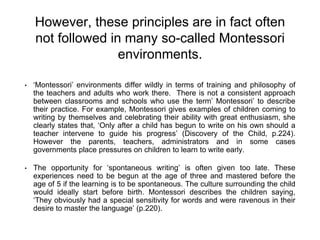 However, these principles are in fact often
not followed in many so-called Montessori
environments.
• ‘Montessori’ environments differ wildly in terms of training and philosophy of
the teachers and adults who work there. There is not a consistent approach
between classrooms and schools who use the term’ Montessori’ to describe
their practice. For example, Montessori gives examples of children coming to
writing by themselves and celebrating their ability with great enthusiasm, she
clearly states that, ‘Only after a child has begun to write on his own should a
teacher intervene to guide his progress’ (Discovery of the Child, p.224).
However the parents, teachers, administrators and in some cases
governments place pressures on children to learn to write early.
• The opportunity for ‘spontaneous writing’ is often given too late. These
experiences need to be begun at the age of three and mastered before the
age of 5 if the learning is to be spontaneous. The culture surrounding the child
would ideally start before birth. Montessori describes the children saying,
‘They obviously had a special sensitivity for words and were ravenous in their
desire to master the language’ (p.220).
 