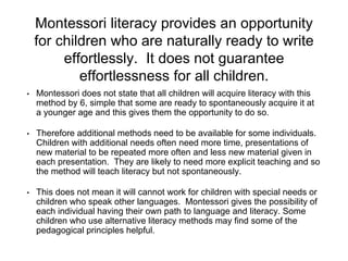 Montessori literacy provides an opportunity
for children who are naturally ready to write
effortlessly. It does not guarantee
effortlessness for all children.
• Montessori does not state that all children will acquire literacy with this
method by 6, simple that some are ready to spontaneously acquire it at
a younger age and this gives them the opportunity to do so.
• Therefore additional methods need to be available for some individuals.
Children with additional needs often need more time, presentations of
new material to be repeated more often and less new material given in
each presentation. They are likely to need more explicit teaching and so
the method will teach literacy but not spontaneously.
• This does not mean it will cannot work for children with special needs or
children who speak other languages. Montessori gives the possibility of
each individual having their own path to language and literacy. Some
children who use alternative literacy methods may find some of the
pedagogical principles helpful.
 