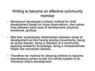 Writing to become an effective community
member
• Montessori developed a holistic method for child
development based on close observations, she makes
links between each area of development; physical,
emotional, spiritual.
• She then emphasises relationships between areas of
development so that having precise movements, being
an active learner, being a member of a community,
applying academic knowledge, being a compassionate
helper are connected abilities.
• Therefore her method for allowing children to become
spontaneous writers is part of a whole system of an
individual child’s development.
 