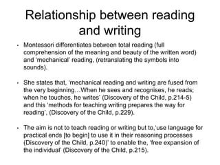 Relationship between reading
and writing
• Montessori differentiates between total reading (full
comprehension of the meaning and beauty of the written word)
and ‘mechanical’ reading, (retranslating the symbols into
sounds).
• She states that, ‘mechanical reading and writing are fused from
the very beginning…When he sees and recognises, he reads;
when he touches, he writes’ (Discovery of the Child, p.214-5)
and this ‘methods for teaching writing prepares the way for
reading’, (Discovery of the Child, p.229).
• The aim is not to teach reading or writing but to,‘use language for
practical ends [to begin] to use it in their reasoning processes
(Discovery of the Child, p.240)’ to enable the, ‘free expansion of
the individual’ (Discovery of the Child, p.215).
 