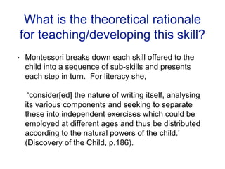 What is the theoretical rationale
for teaching/developing this skill?
• Montessori breaks down each skill offered to the
child into a sequence of sub-skills and presents
each step in turn. For literacy she,
‘consider[ed] the nature of writing itself, analysing
its various components and seeking to separate
these into independent exercises which could be
employed at different ages and thus be distributed
according to the natural powers of the child.’
(Discovery of the Child, p.186).
 