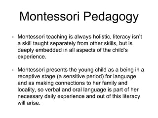 Montessori Pedagogy
• Montessori teaching is always holistic, literacy isn’t
a skill taught separately from other skills, but is
deeply embedded in all aspects of the child’s
experience.
• Montessori presents the young child as a being in a
receptive stage (a sensitive period) for language
and as making connections to her family and
locality, so verbal and oral language is part of her
necessary daily experience and out of this literacy
will arise.
 