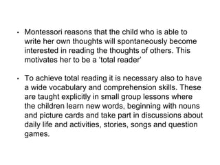 • Montessori reasons that the child who is able to
write her own thoughts will spontaneously become
interested in reading the thoughts of others. This
motivates her to be a ‘total reader’
• To achieve total reading it is necessary also to have
a wide vocabulary and comprehension skills. These
are taught explicitly in small group lessons where
the children learn new words, beginning with nouns
and picture cards and take part in discussions about
daily life and activities, stories, songs and question
games.
 